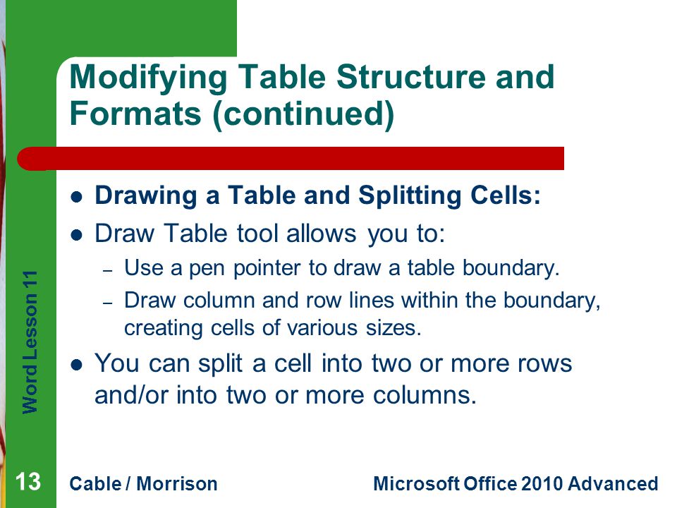 Word Lesson 11 Cable / MorrisonMicrosoft Office 2010 Advanced Modifying Table Structure and Formats (continued) Drawing a Table and Splitting Cells: Draw Table tool allows you to: – Use a pen pointer to draw a table boundary.