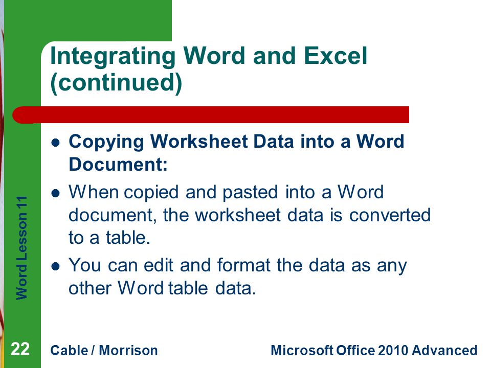 Word Lesson 11 Cable / MorrisonMicrosoft Office 2010 Advanced Integrating Word and Excel (continued) Copying Worksheet Data into a Word Document: When copied and pasted into a Word document, the worksheet data is converted to a table.