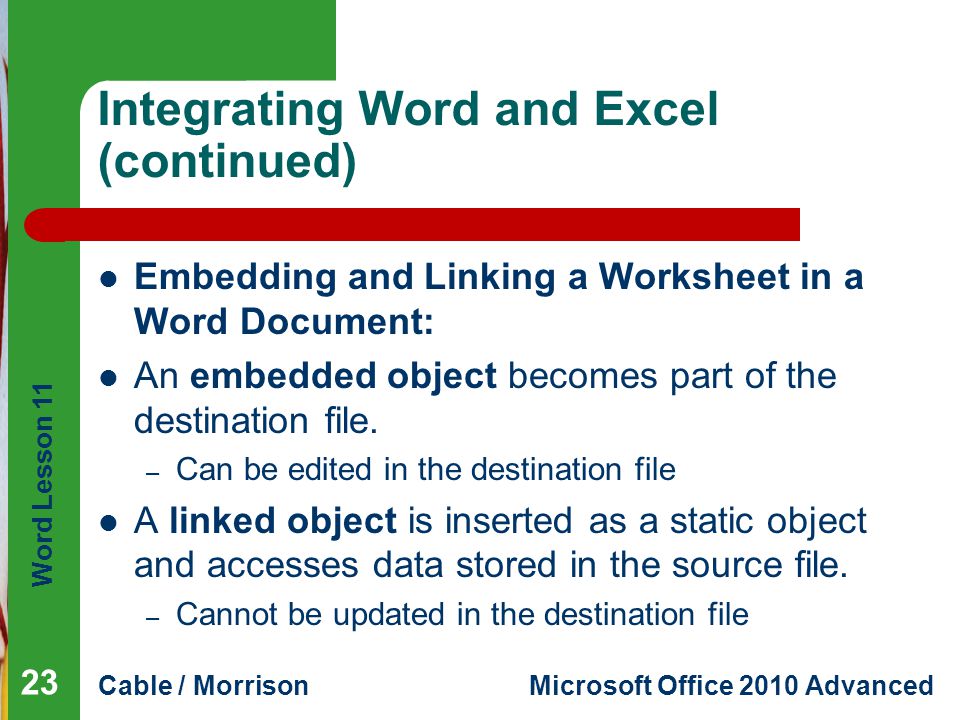 Word Lesson 11 Cable / MorrisonMicrosoft Office 2010 Advanced Integrating Word and Excel (continued) Embedding and Linking a Worksheet in a Word Document: An embedded object becomes part of the destination file.