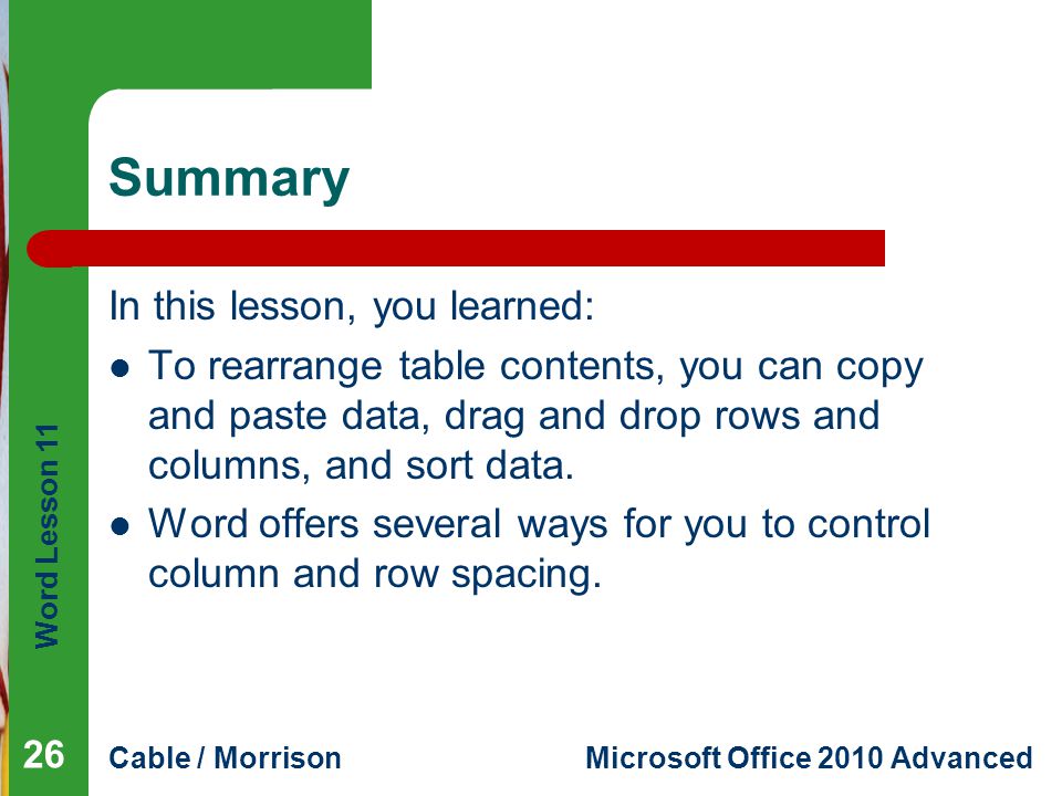 Word Lesson 11 Cable / MorrisonMicrosoft Office 2010 Advanced Summary In this lesson, you learned: To rearrange table contents, you can copy and paste data, drag and drop rows and columns, and sort data.