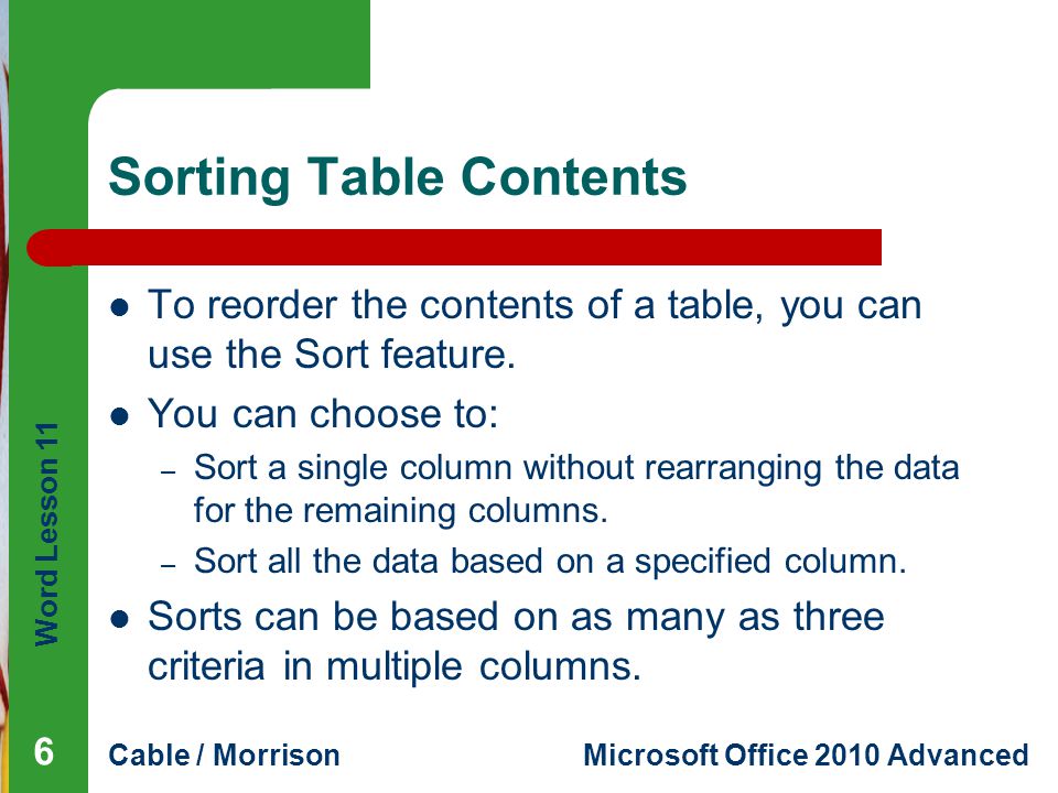 Word Lesson 11 Cable / MorrisonMicrosoft Office 2010 Advanced Sorting Table Contents To reorder the contents of a table, you can use the Sort feature.
