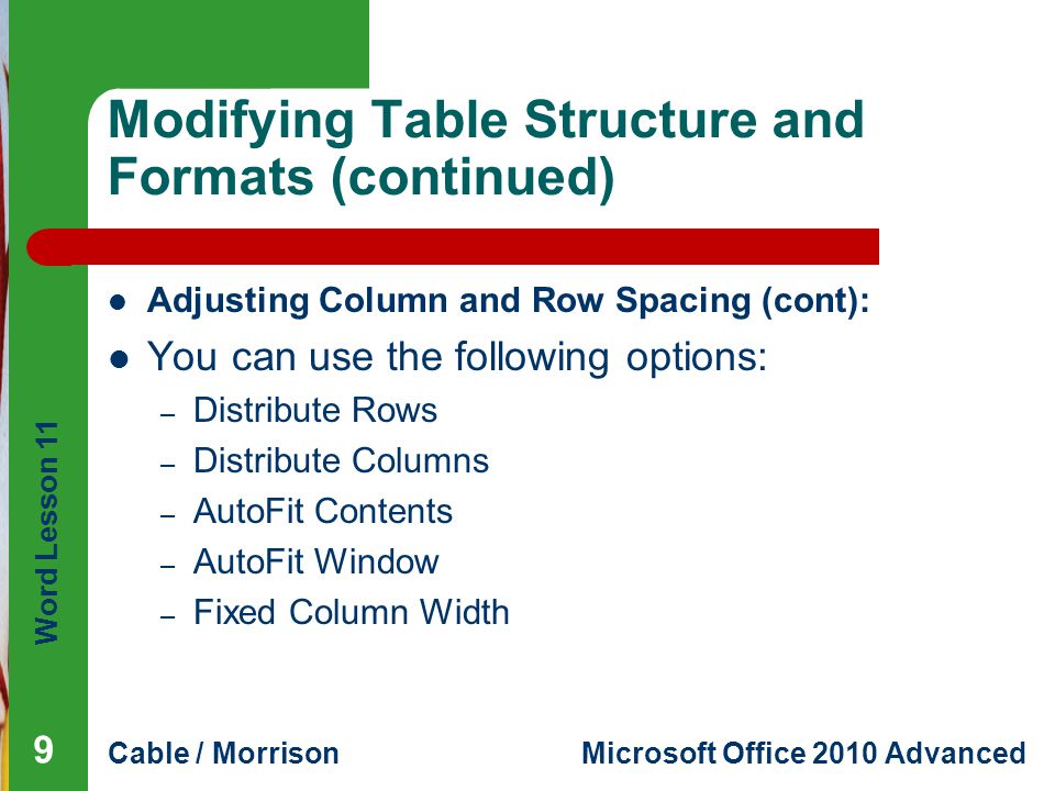 Word Lesson 11 Cable / MorrisonMicrosoft Office 2010 Advanced Modifying Table Structure and Formats (continued) Adjusting Column and Row Spacing (cont): You can use the following options: – Distribute Rows – Distribute Columns – AutoFit Contents – AutoFit Window – Fixed Column Width 9