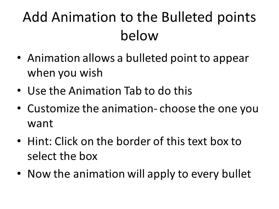 Add Animation to the Bulleted points below Animation allows a bulleted point to appear when you wish Use the Animation Tab to do this Customize the animation- choose the one you want Hint: Click on the border of this text box to select the box Now the animation will apply to every bullet