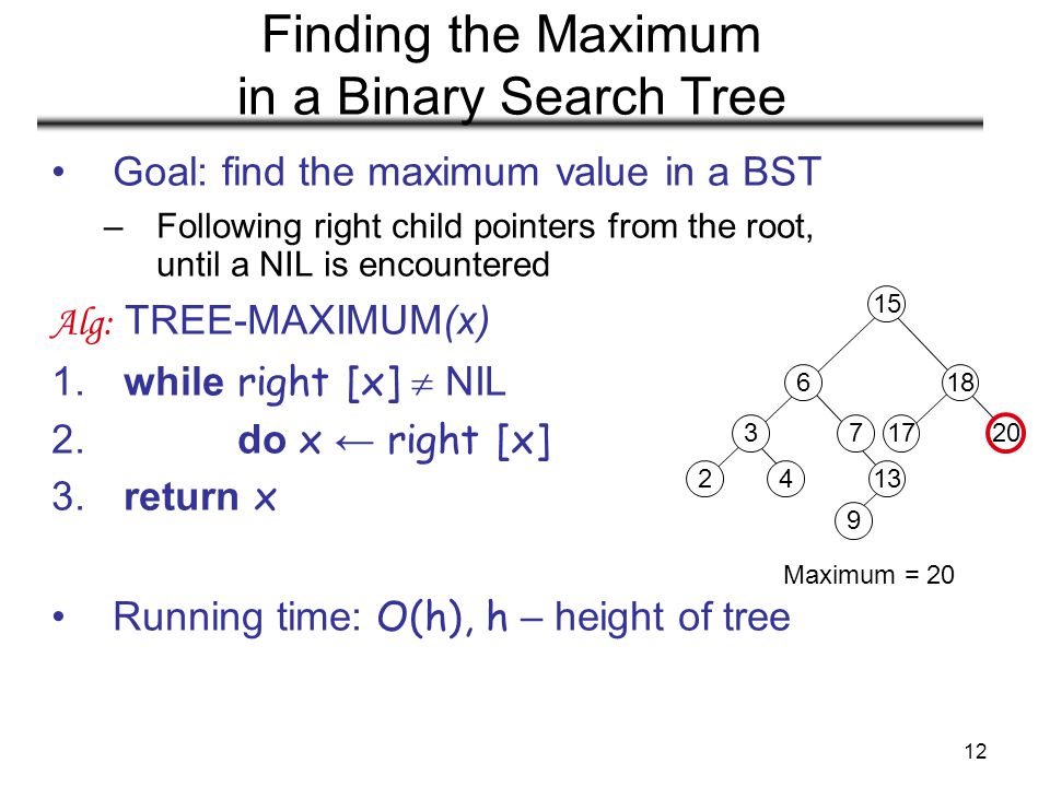 12 Finding the Maximum in a Binary Search Tree Maximum = 20 Goal: find the maximum value in a BST –Following right child pointers from the root, until a NIL is encountered Alg: TREE-MAXIMUM(x) 1.