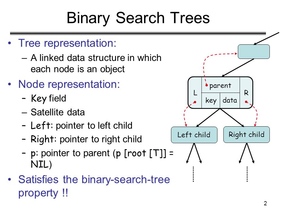 2 Binary Search Trees Tree representation: –A linked data structure in which each node is an object Node representation: –Key field –Satellite data –Left: pointer to left child –Right: pointer to right child –p: pointer to parent ( p [root [T]] = NIL ) Satisfies the binary-search-tree property !.