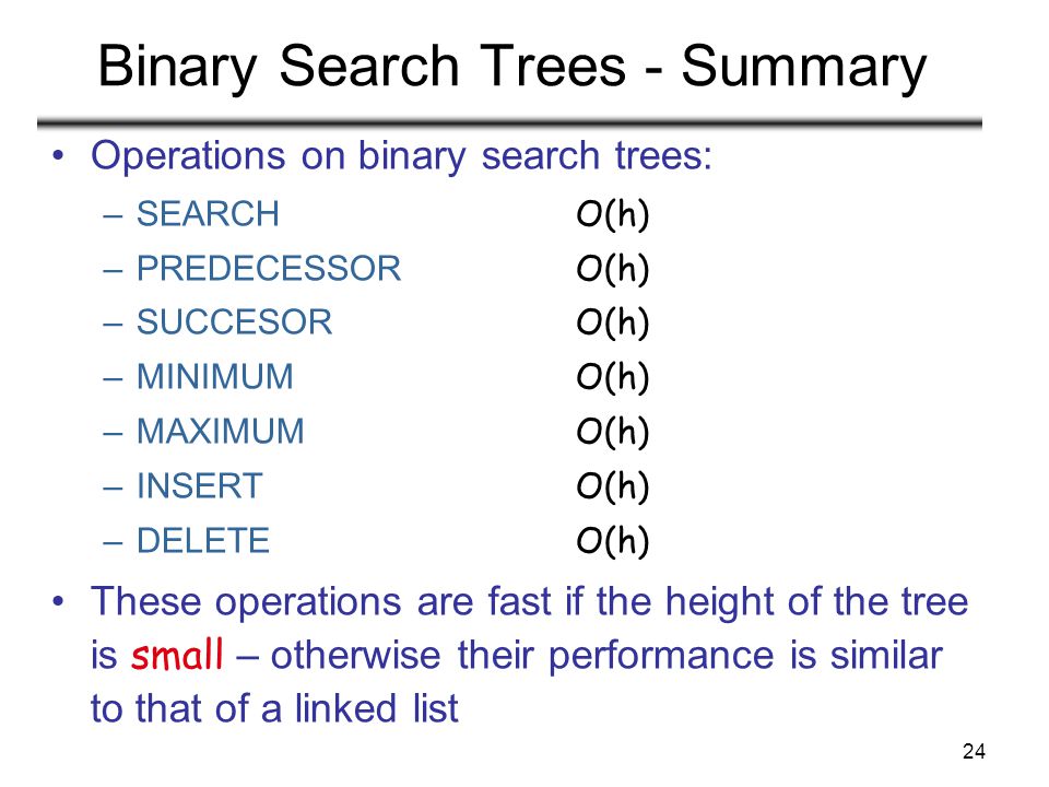 24 Binary Search Trees - Summary Operations on binary search trees: –SEARCH O(h) –PREDECESSOR O(h) –SUCCESOR O(h) –MINIMUM O(h) –MAXIMUM O(h) –INSERT O(h) –DELETE O(h) These operations are fast if the height of the tree is small – otherwise their performance is similar to that of a linked list