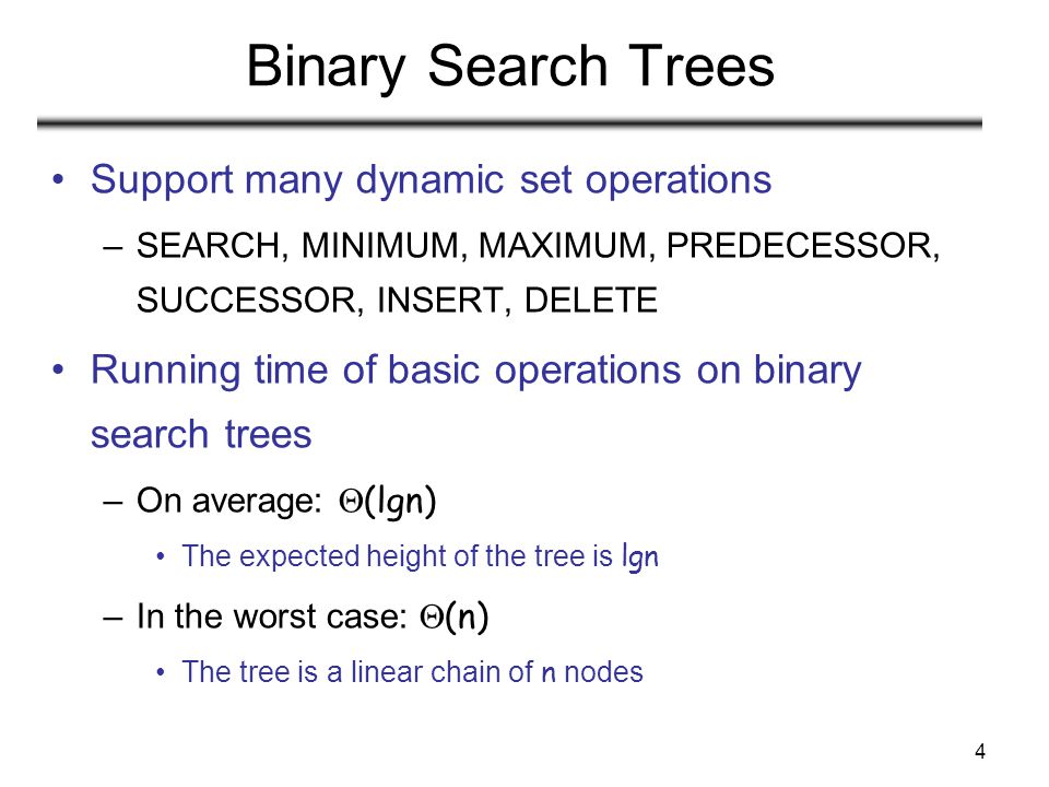 4 Binary Search Trees Support many dynamic set operations –SEARCH, MINIMUM, MAXIMUM, PREDECESSOR, SUCCESSOR, INSERT, DELETE Running time of basic operations on binary search trees –On average:  (lgn) The expected height of the tree is lgn –In the worst case:  (n) The tree is a linear chain of n nodes