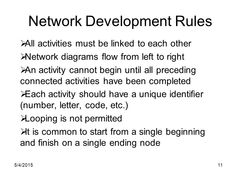 5/4/ Network Development Rules  All activities must be linked to each other  Network diagrams flow from left to right  An activity cannot begin until all preceding connected activities have been completed  Each activity should have a unique identifier (number, letter, code, etc.)  Looping is not permitted  It is common to start from a single beginning and finish on a single ending node
