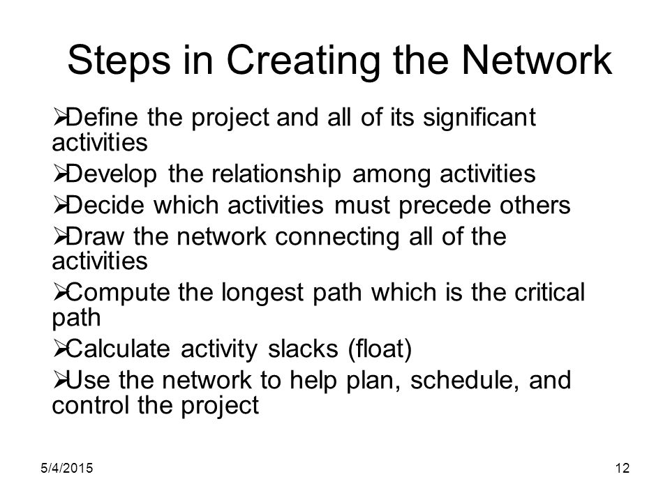 5/4/ Steps in Creating the Network  Define the project and all of its significant activities  Develop the relationship among activities  Decide which activities must precede others  Draw the network connecting all of the activities  Compute the longest path which is the critical path  Calculate activity slacks (float)  Use the network to help plan, schedule, and control the project