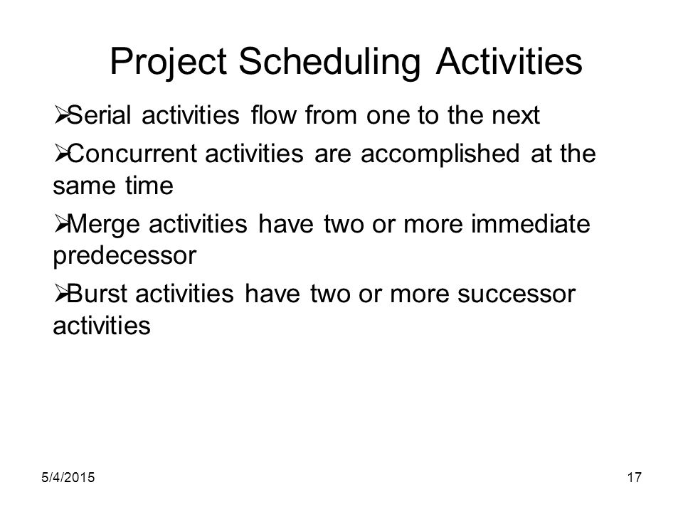 5/4/ Project Scheduling Activities  Serial activities flow from one to the next  Concurrent activities are accomplished at the same time  Merge activities have two or more immediate predecessor  Burst activities have two or more successor activities