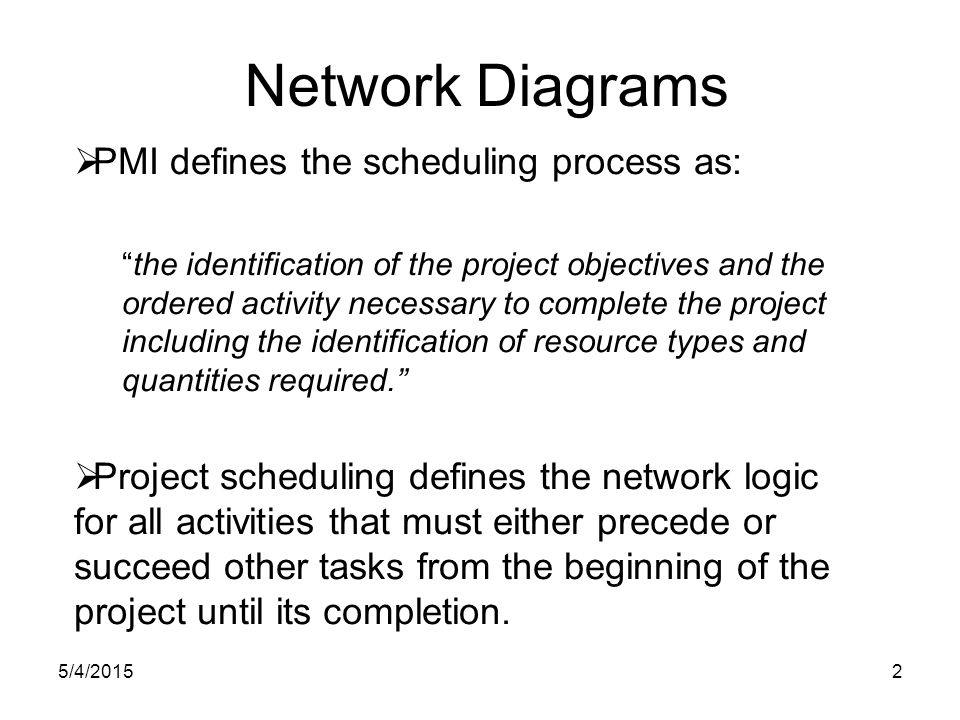 5/4/20152 Network Diagrams  PMI defines the scheduling process as: the identification of the project objectives and the ordered activity necessary to complete the project including the identification of resource types and quantities required.  Project scheduling defines the network logic for all activities that must either precede or succeed other tasks from the beginning of the project until its completion.