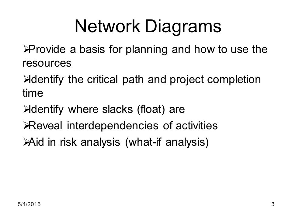 5/4/20153 Network Diagrams  Provide a basis for planning and how to use the resources  Identify the critical path and project completion time  Identify where slacks (float) are  Reveal interdependencies of activities  Aid in risk analysis (what-if analysis)