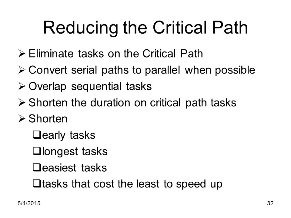 5/4/ Reducing the Critical Path  Eliminate tasks on the Critical Path  Convert serial paths to parallel when possible  Overlap sequential tasks  Shorten the duration on critical path tasks  Shorten  early tasks  longest tasks  easiest tasks  tasks that cost the least to speed up