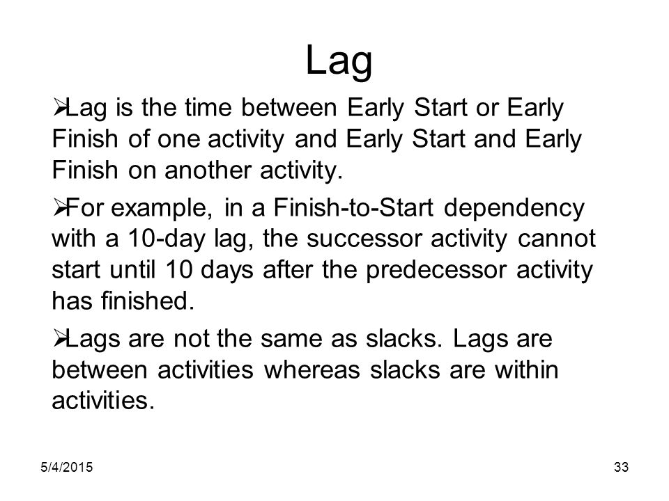 5/4/ Lag  Lag is the time between Early Start or Early Finish of one activity and Early Start and Early Finish on another activity.