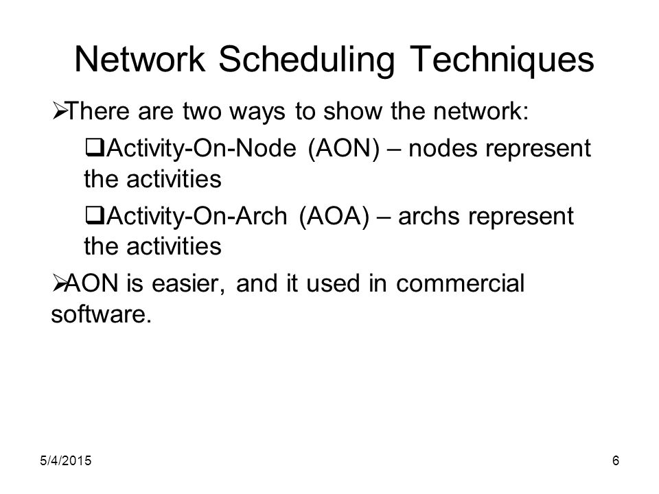 5/4/20156 Network Scheduling Techniques  There are two ways to show the network:  Activity-On-Node (AON) – nodes represent the activities  Activity-On-Arch (AOA) – archs represent the activities  AON is easier, and it used in commercial software.