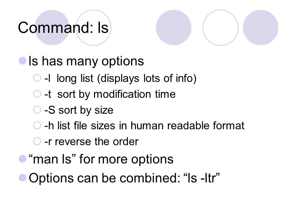 Command: ls ls has many options  -l long list (displays lots of info)  -t sort by modification time  -S sort by size  -h list file sizes in human readable format  -r reverse the order man ls for more options Options can be combined: ls -ltr