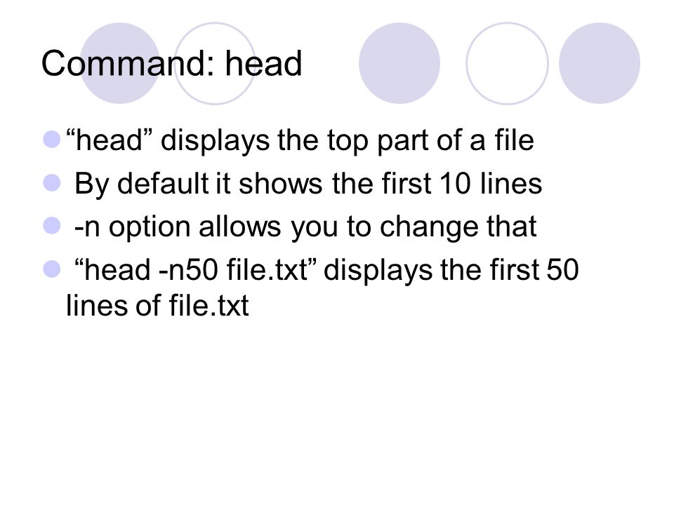 Command: head head displays the top part of a file By default it shows the first 10 lines -n option allows you to change that head -n50 file.txt displays the first 50 lines of file.txt