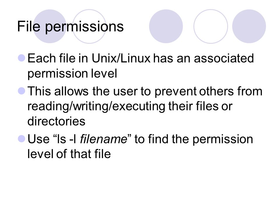 File permissions Each file in Unix/Linux has an associated permission level This allows the user to prevent others from reading/writing/executing their files or directories Use ls -l filename to find the permission level of that file