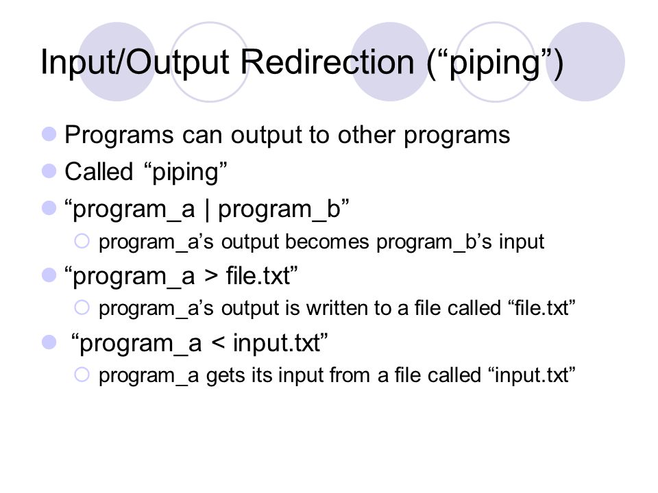 Input/Output Redirection ( piping ) Programs can output to other programs Called piping program_a | program_b  program_a’s output becomes program_b’s input program_a > file.txt  program_a’s output is written to a file called file.txt program_a < input.txt  program_a gets its input from a file called input.txt