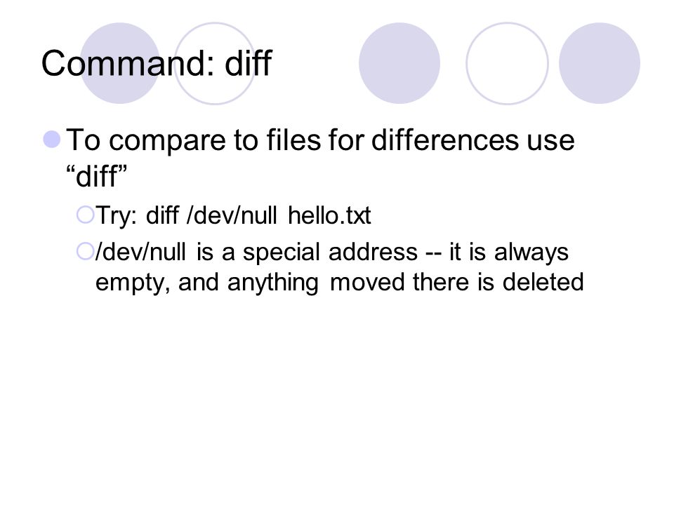 Command: diff To compare to files for differences use diff  Try: diff /dev/null hello.txt  /dev/null is a special address -- it is always empty, and anything moved there is deleted