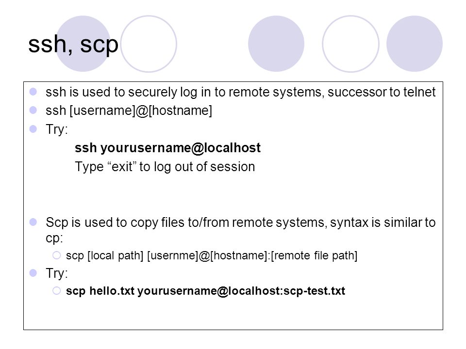 ssh, scp ssh is used to securely log in to remote systems, successor to telnet ssh Try: ssh Type exit to log out of session Scp is used to copy files to/from remote systems, syntax is similar to cp:  scp [local path] file path] Try:  scp hello.txt