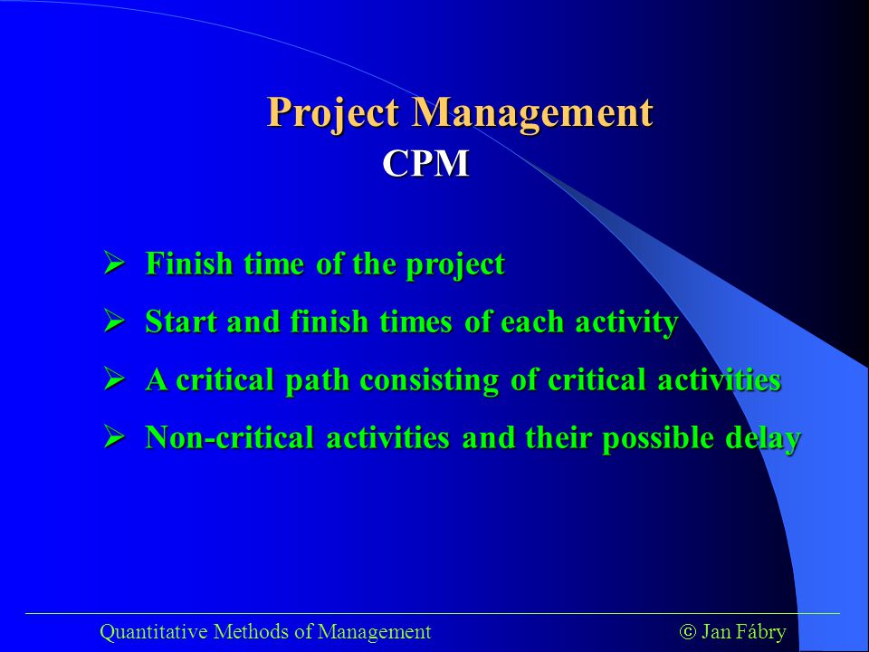 ___________________________________________________________________________ Quantitative Methods of Management  Jan Fábry Project Management CPM  Finish time of the project  Start and finish times of each activity  A critical path consisting of critical activities  Non-critical activities and their possible delay