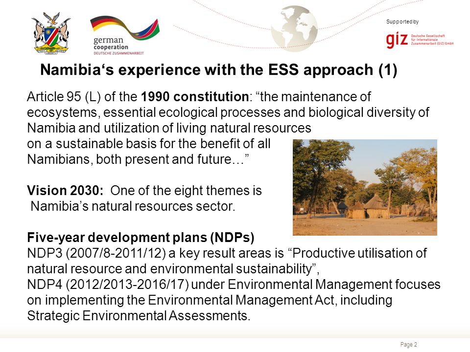 Page 2 Supported by Namibia‘s experience with the ESS approach (1) Article 95 (L) of the 1990 constitution: the maintenance of ecosystems, essential ecological processes and biological diversity of Namibia and utilization of living natural resources on a sustainable basis for the benefit of all Namibians, both present and future… Vision 2030: One of the eight themes is Namibia’s natural resources sector.