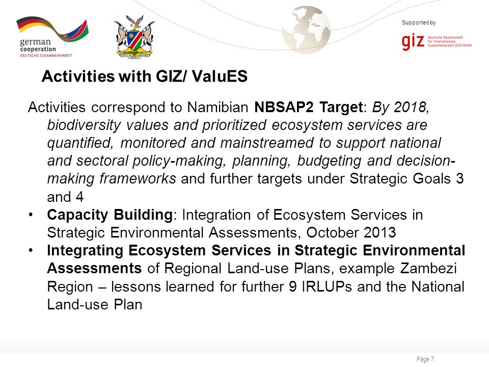 Page 7 Supported by Activities correspond to Namibian NBSAP2 Target: By 2018, biodiversity values and prioritized ecosystem services are quantified, monitored and mainstreamed to support national and sectoral policy-making, planning, budgeting and decision- making frameworks and further targets under Strategic Goals 3 and 4 Capacity Building: Integration of Ecosystem Services in Strategic Environmental Assessments, October 2013 Integrating Ecosystem Services in Strategic Environmental Assessments of Regional Land-use Plans, example Zambezi Region – lessons learned for further 9 IRLUPs and the National Land-use Plan Activities with GIZ/ ValuES