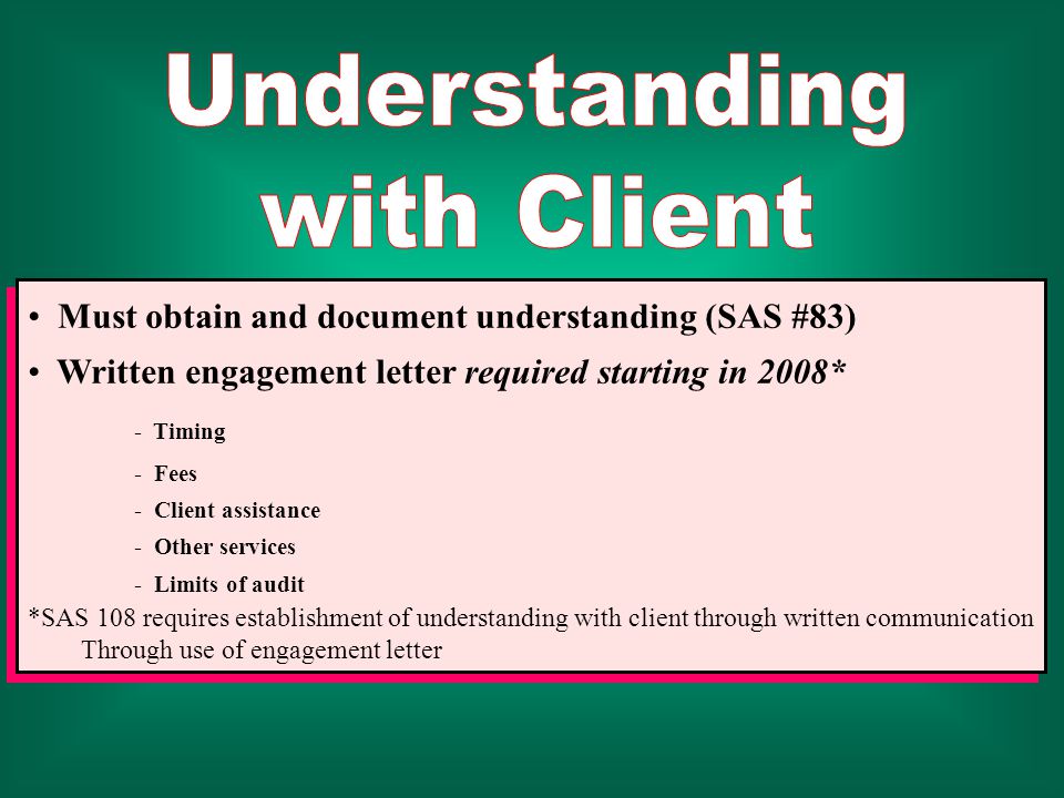 Must obtain and document understanding (SAS #83) Written engagement letter required starting in 2008* - Timing - Fees - Client assistance - Other services - Limits of audit *SAS 108 requires establishment of understanding with client through written communication Through use of engagement letter Must obtain and document understanding (SAS #83) Written engagement letter required starting in 2008* - Timing - Fees - Client assistance - Other services - Limits of audit *SAS 108 requires establishment of understanding with client through written communication Through use of engagement letter