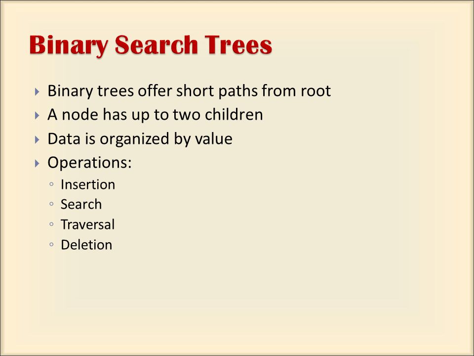  Binary trees offer short paths from root  A node has up to two children  Data is organized by value  Operations: ◦ Insertion ◦ Search ◦ Traversal ◦ Deletion