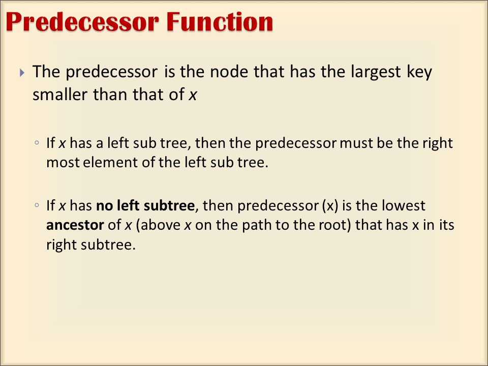  The predecessor is the node that has the largest key smaller than that of x ◦ If x has a left sub tree, then the predecessor must be the right most element of the left sub tree.