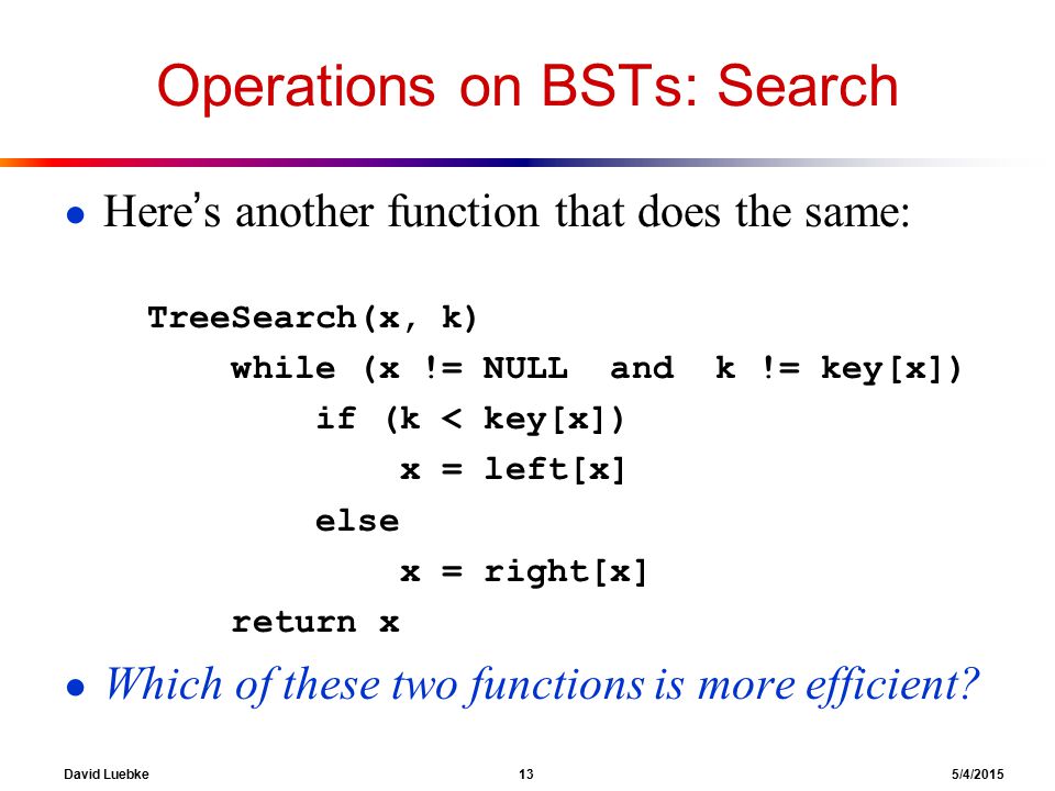 David Luebke 13 5/4/2015 Operations on BSTs: Search ● Here’s another function that does the same: TreeSearch(x, k) while (x != NULL and k != key[x]) if (k < key[x]) x = left[x] else x = right[x] return x ● Which of these two functions is more efficient