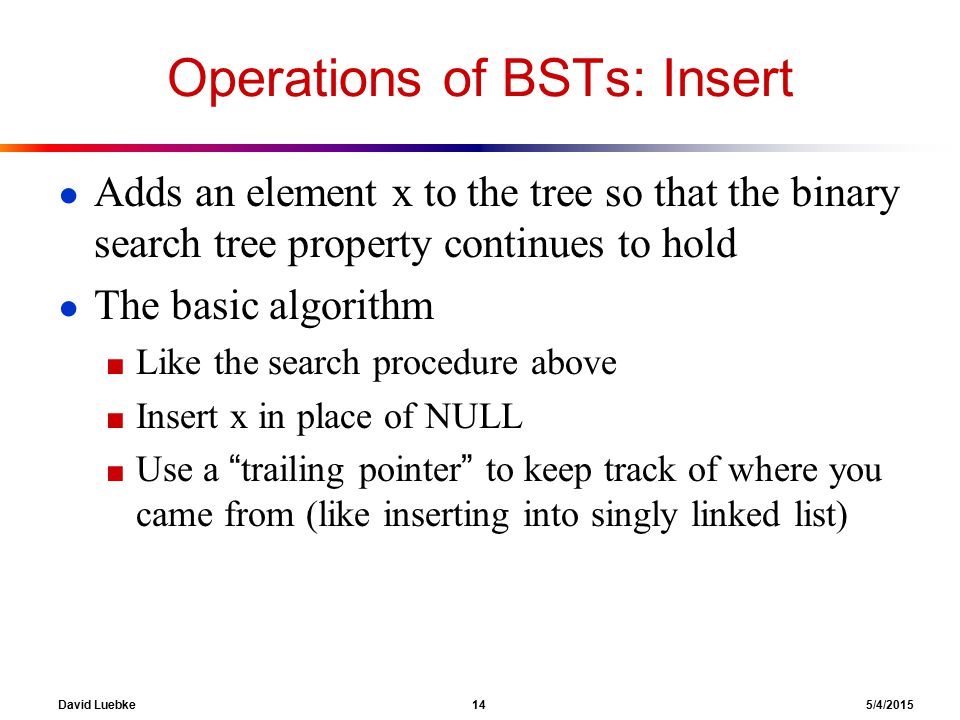 David Luebke 14 5/4/2015 Operations of BSTs: Insert ● Adds an element x to the tree so that the binary search tree property continues to hold ● The basic algorithm ■ Like the search procedure above ■ Insert x in place of NULL ■ Use a trailing pointer to keep track of where you came from (like inserting into singly linked list)