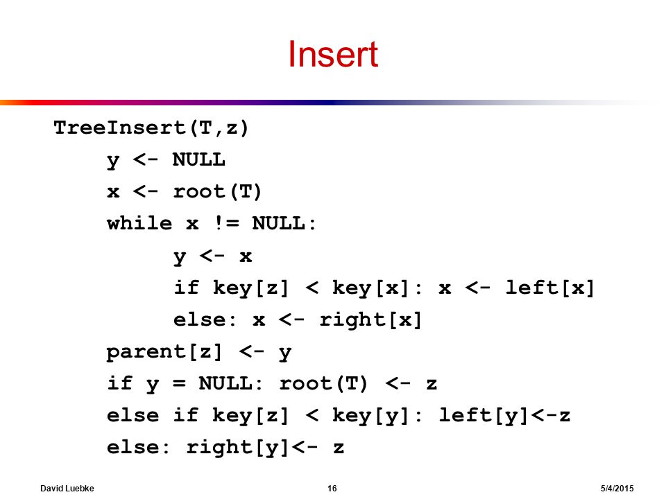 David Luebke 16 5/4/2015 Insert TreeInsert(T,z) y <- NULL x <- root(T) while x != NULL: y <- x if key[z] < key[x]: x <- left[x] else: x <- right[x] parent[z] <- y if y = NULL: root(T) <- z else if key[z] < key[y]: left[y]<-z else: right[y]<- z