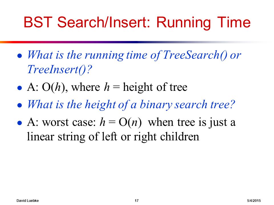 David Luebke 17 5/4/2015 BST Search/Insert: Running Time ● What is the running time of TreeSearch() or TreeInsert().