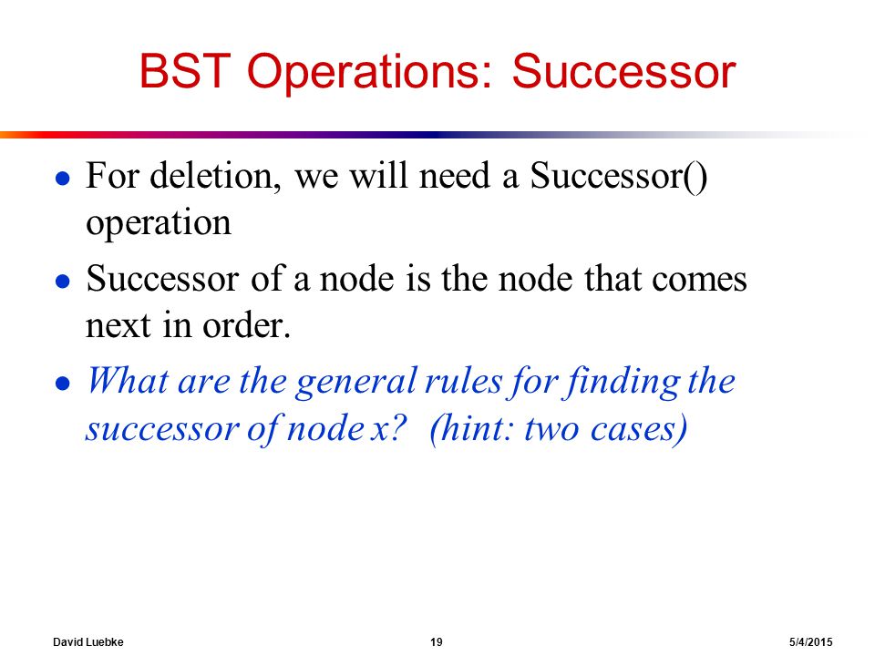 David Luebke 19 5/4/2015 BST Operations: Successor ● For deletion, we will need a Successor() operation ● Successor of a node is the node that comes next in order.