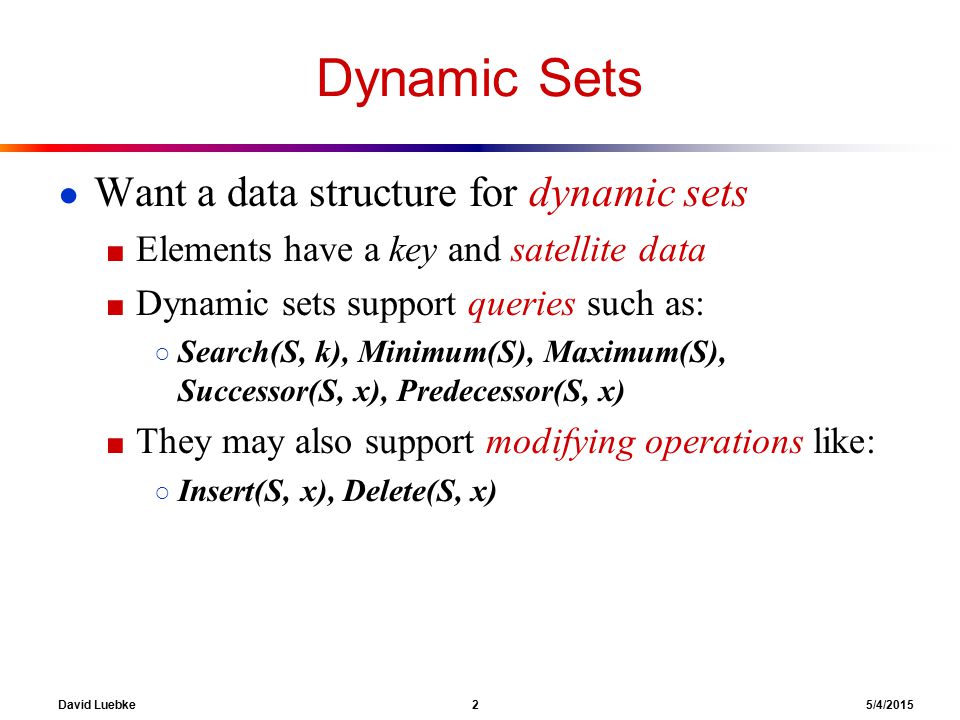 David Luebke 2 5/4/2015 Dynamic Sets ● Want a data structure for dynamic sets ■ Elements have a key and satellite data ■ Dynamic sets support queries such as: ○ Search(S, k), Minimum(S), Maximum(S), Successor(S, x), Predecessor(S, x) ■ They may also support modifying operations like: ○ Insert(S, x), Delete(S, x)