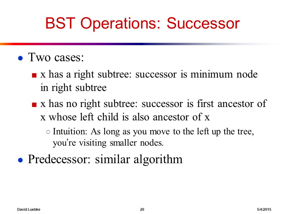 David Luebke 20 5/4/2015 BST Operations: Successor ● Two cases: ■ x has a right subtree: successor is minimum node in right subtree ■ x has no right subtree: successor is first ancestor of x whose left child is also ancestor of x ○ Intuition: As long as you move to the left up the tree, you’re visiting smaller nodes.