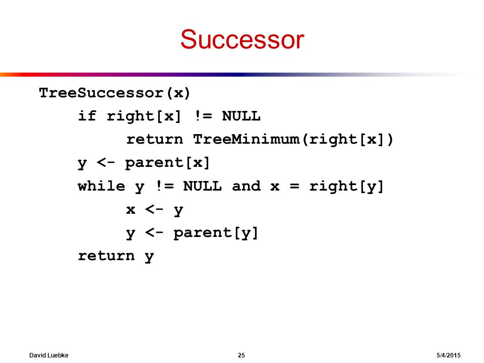David Luebke 25 5/4/2015 Successor TreeSuccessor(x) if right[x] != NULL return TreeMinimum(right[x]) y <- parent[x] while y != NULL and x = right[y] x <- y y <- parent[y] return y