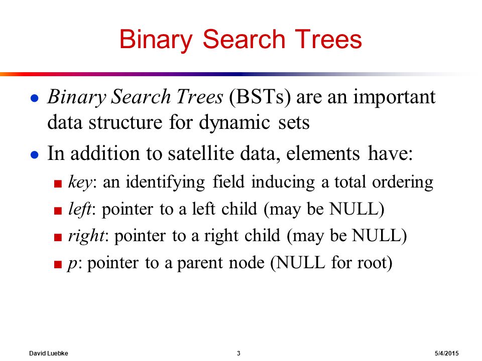 David Luebke 3 5/4/2015 Binary Search Trees ● Binary Search Trees (BSTs) are an important data structure for dynamic sets ● In addition to satellite data, elements have: ■ key: an identifying field inducing a total ordering ■ left: pointer to a left child (may be NULL) ■ right: pointer to a right child (may be NULL) ■ p: pointer to a parent node (NULL for root)