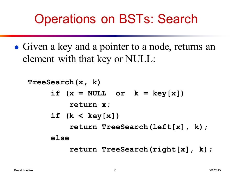 David Luebke 7 5/4/2015 Operations on BSTs: Search ● Given a key and a pointer to a node, returns an element with that key or NULL: TreeSearch(x, k) if (x = NULL or k = key[x]) return x; if (k < key[x]) return TreeSearch(left[x], k); else return TreeSearch(right[x], k);