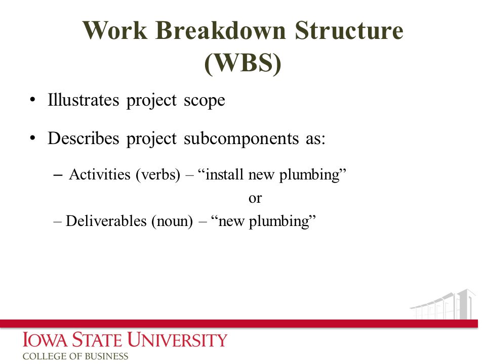 Work Breakdown Structure (WBS) Illustrates project scope Describes project subcomponents as: – Activities (verbs) – install new plumbing or – Deliverables (noun) – new plumbing