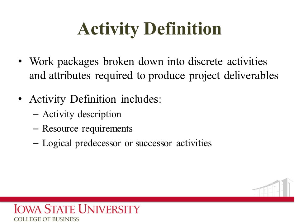 Activity Definition Work packages broken down into discrete activities and attributes required to produce project deliverables Activity Definition includes: – Activity description – Resource requirements – Logical predecessor or successor activities