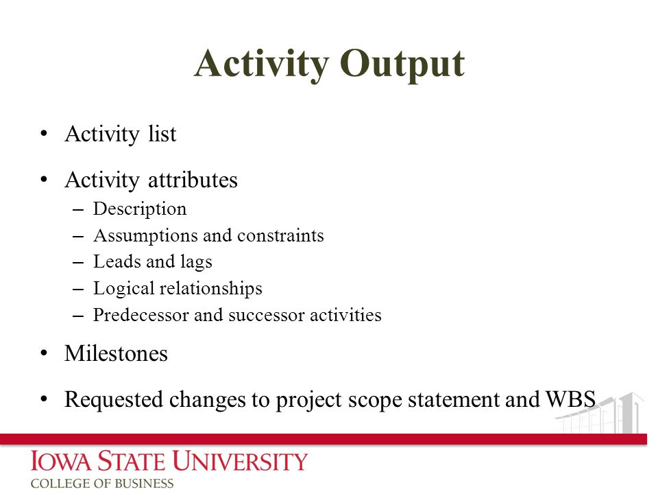 Activity Output Activity list Activity attributes – Description – Assumptions and constraints – Leads and lags – Logical relationships – Predecessor and successor activities Milestones Requested changes to project scope statement and WBS