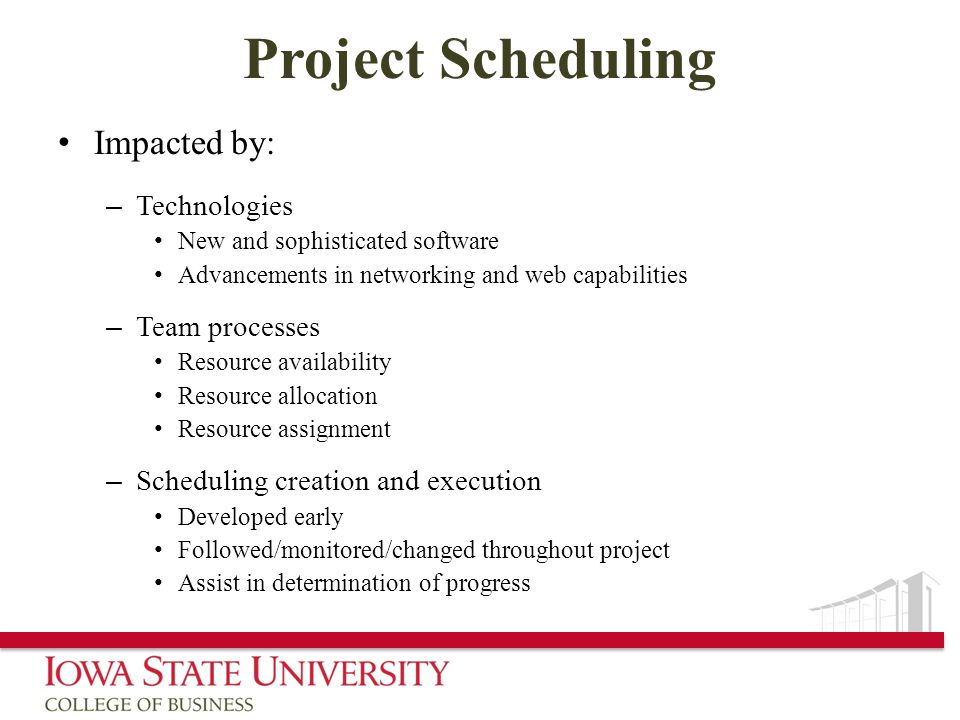 Project Scheduling Impacted by: – Technologies New and sophisticated software Advancements in networking and web capabilities – Team processes Resource availability Resource allocation Resource assignment – Scheduling creation and execution Developed early Followed/monitored/changed throughout project Assist in determination of progress