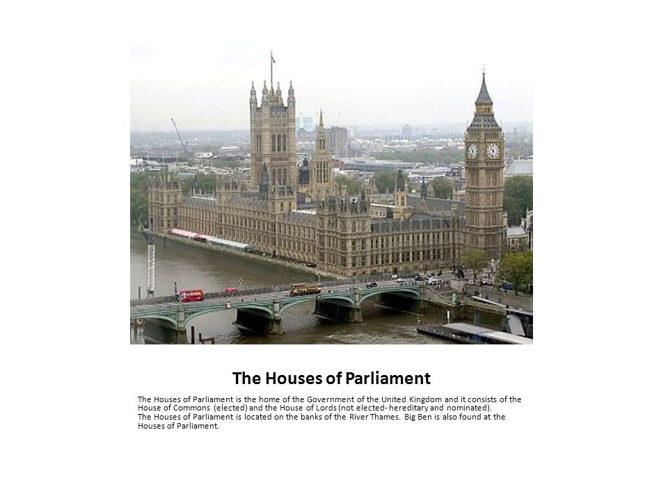 The Houses of Parliament The Houses of Parliament is the home of the Government of the United Kingdom and it consists of the House of Commons (elected) and the House of Lords (not elected- hereditary and nominated).