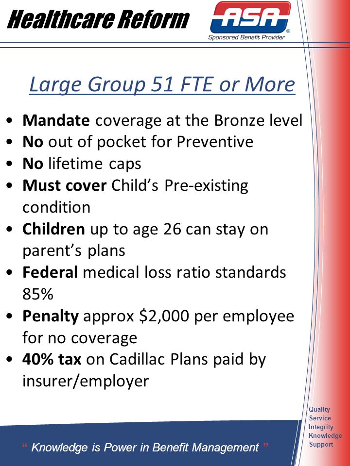Quality Service Integrity Knowledge Support Large Group 51 FTE or More Mandate coverage at the Bronze level No out of pocket for Preventive No lifetime caps Must cover Child’s Pre-existing condition Children up to age 26 can stay on parent’s plans Federal medical loss ratio standards 85% Penalty approx $2,000 per employee for no coverage 40% tax on Cadillac Plans paid by insurer/employer Knowledge is Power in Benefit Management Healthcare Reform