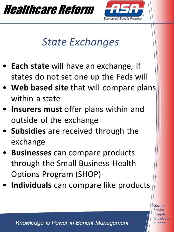 Quality Service Integrity Knowledge Support State Exchanges Each state will have an exchange, if states do not set one up the Feds will Web based site that will compare plans within a state Insurers must offer plans within and outside of the exchange Subsidies are received through the exchange Businesses can compare products through the Small Business Health Options Program (SHOP) Individuals can compare like products Knowledge is Power in Benefit Management Healthcare Reform