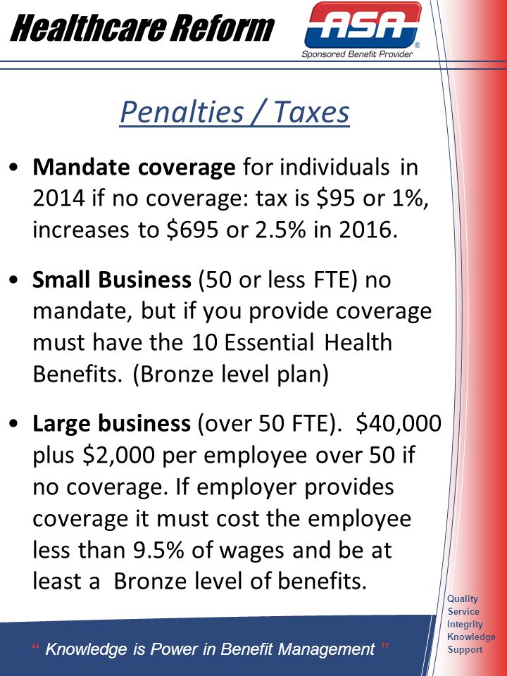 Quality Service Integrity Knowledge Support Penalties / Taxes Mandate coverage for individuals in 2014 if no coverage: tax is $95 or 1%, increases to $695 or 2.5% in 2016.