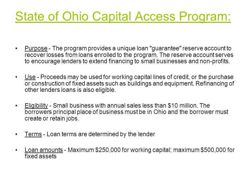 State of Ohio Capital Access Program: Purpose - The program provides a unique loan guarantee reserve account to recover losses from loans enrolled to the program.